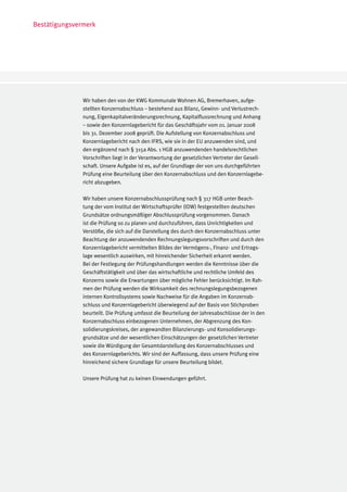 Bestätigungsvermerk




               Wir haben den von der KWG Kommunale Wohnen AG, Bremerhaven, aufge-
               stellten Konzernabschluss – bestehend aus Bilanz, Gewinn- und Verlustrech-
               nung, Eigenkapitalveränderungsrechnung, Kapitalflussrechnung und Anhang
               – sowie den Konzernlagebericht für das Geschäftsjahr vom 01. Januar 2008
               bis 31. Dezember 2008 geprüft. Die Aufstellung von Konzernabschluss und
               Konzernlagebericht nach den IFRS, wie sie in der EU anzuwenden sind, und
               den ergänzend nach § 315a Abs. 1 HGB anzuwendenden handelsrechtlichen
               Vorschriften liegt in der Verantwortung der gesetzlichen Vertreter der Gesell-
               schaft. Unsere Aufgabe ist es, auf der Grundlage der von uns durchgeführten
               Prüfung eine Beurteilung über den Konzernabschluss und den Konzernlagebe-
               richt abzugeben.

               Wir haben unsere Konzernabschlussprüfung nach § 317 HGB unter Beach-
               tung der vom Institut der Wirtschaftsprüfer (IDW) festgestellten deutschen
               Grundsätze ordnungsmäßiger Abschlussprüfung vorgenommen. Danach
               ist die Prüfung so zu planen und durchzuführen, dass Unrichtigkeiten und
               Verstöße, die sich auf die Darstellung des durch den Konzernabschluss unter
               Beachtung der anzuwendenden Rechnungslegungsvorschriften und durch den
               Konzernlagebericht vermittelten Bildes der Vermögens-, Finanz- und Ertrags-
               lage wesentlich auswirken, mit hinreichender Sicherheit erkannt werden.
               Bei der Festlegung der Prüfungshandlungen werden die Kenntnisse über die
               Geschäftstätigkeit und über das wirtschaftliche und rechtliche Umfeld des
               Konzerns sowie die Erwartungen über mögliche Fehler berücksichtigt. Im Rah-
               men der Prüfung werden die Wirksamkeit des rechnungslegungsbezogenen
               internen Kontrollsystems sowie Nachweise für die Angaben im Konzernab-
               schluss und Konzernlagebericht überwiegend auf der Basis von Stichproben
               beurteilt. Die Prüfung umfasst die Beurteilung der Jahresabschlüsse der in den
               Konzernabschluss einbezogenen Unternehmen, der Abgrenzung des Kon-
               solidierungskreises, der angewandten Bilanzierungs- und Konsolidierungs-
               grundsätze und der wesentlichen Einschätzungen der gesetzlichen Vertreter
               sowie die Würdigung der Gesamtdarstellung des Konzernabschlusses und
               des Konzernlageberichts. Wir sind der Auffassung, dass unsere Prüfung eine
               hinreichend sichere Grundlage für unsere Beurteilung bildet.

               Unsere Prüfung hat zu keinen Einwendungen geführt.
 