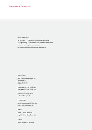 Finanzkalender/Impressum




         Finanzkalender:
         13. Juli 2009 	  - Ordentliche Hauptversammlung
         11. August 2009	 - Veröffentlichung der Halbjahreszahlen

         Stand zum 9. Juni 2009, Änderungen vorbehalten.
         Den aktuellen Finanzkalender finden Sie unter www.kwg-ag.de.




         Impressum:
         KWG Kommunale Wohnen AG
         ABC-Straße 19
         20354 Hamburg

         Telefon +49 40 226 30 88 100
         Telefax +49 40 226 30 88 200

         Internet: www.kwg-ag.de
         E-Mail: ir@kwg-ag.de

         Gestaltung:
         comix mediapool gmbh, Dorsten
         www.comix-mediapool.de

         Fotos:
         Tobias Kiebler, Hamburg
         Engel & Gielen (Foto Seite 13)

         Druck:
         Silber Druck oHG, Niestetal
 