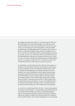 Vorwort des Vorstands




               Die erfolgreiche Portfolioarbeit zeigt sich in den Gesamtzahlen der KWG: Die
               (Brutto) Mieteinnahmen (Umsatzerlöse) stiegen von 13,7 Mio. Euro im Jahr
               2008 auf 19,8 Mio. Euro im Jahr 2009. Dies bedeutet einen Zuwachs von 44,5
               Prozent, zum Teil bedingt durch den Portfolioaufbau in 2008. Das Ergebnis
               der gewöhnlichen Geschäftstätigkeit kletterte von knapp 1,0 Mio. Euro auf 3,2
               Mio. Euro und das Konzernergebnis lag bei 3,3 Mio. Euro verglichen mit 0,8
               Mio. Euro ein Jahr zuvor. Gleichzeitig erhöhte sich das Eigenkapital im Konzern
               von 56,1 Mio. Euro zum 31.12.2008 auf 64,7 Mio. Euro zum Jahresultimo 2009.
               Die Eigenkapitalquote verbesserte sich entsprechend weiter auf 34,5 Prozent
               nach zuvor 30,5 Prozent. Der Wert des Immobilienbestands der KWG bezifferte
               sich zum 31.12.2009 auf 173,6 Mio. Euro nach 170,6 Mio. Euro ein Jahr zuvor.
               Der NAV, Net Asset Value, je Aktie stieg von 6,53 Euro auf 6,59 Euro.

               Im Geschäftsjahr 2010 steht neben der bereits skizzierten Fortsetzung der In-
               vestitionen in das bestehende Portfolio die weitere Optimierung der Struktur
               von Serviceleistungen und die Fortschreibung des Wachstums für die KWG
               im Vordergrund. Seit Anfang Januar 2010 wird der wesentliche Teil unserer
               Bestände in den neuen Bundesländern durch die eigene Hausverwaltungs-
               gesellschaft, der KWG Wohnwert GmbH, verwaltet. An dieser Tochtergesell-
               schaft hält die KWG 90 Prozent der Anteile. Durch die Internalisierung der
               Hausverwaltung wollen wir eine merkliche Effizienzsteigerung und darüber
               hinaus eine Kosten- und Steuersenkung erreichen. In einem zweiten Schritt
               soll dieses Modell ab dem Geschäftsjahr 2011 auch auf die KWG-Bestände in
               den westlichen Bundesländern übertragen werden. Grundsätzlich wird die
               konzerninterne Hausverwaltung auch Serviceleistungen für Dritte anbieten.

               Für 2010 sind wir vorsichtig optimistisch. Wir sehen – ebenso wie beispielswei-
               se die Experten von BulwienGesa – eine überwiegend stabile Marktverfassung
               bei deutschen Wohnimmobilien und erwarten in verschiedenen Regionen
               sogar ein leicht steigendes Mietniveau. Deutlich überproportional wollen wir
               aufgrund der erfolgten und begonnenen Sanierungsmaßnahmen die Mietein-
               nahmen der KWG erhöhen. Auch die Rahmenbedingungen für eine Ausweitung
 
