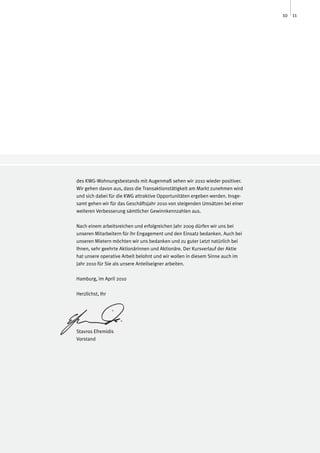 10 11




des KWG-Wohnungsbestands mit Augenmaß sehen wir 2010 wieder positiver.
Wir gehen davon aus, dass die Transaktionstätigkeit am Markt zunehmen wird
und sich dabei für die KWG attraktive Opportunitäten ergeben werden. Insge-
samt gehen wir für das Geschäftsjahr 2010 von steigenden Umsätzen bei einer
weiteren Verbesserung sämtlicher Gewinnkennzahlen aus.

Nach einem arbeitsreichen und erfolgreichen Jahr 2009 dürfen wir uns bei
unseren Mitarbeitern für ihr Engagement und den Einsatz bedanken. Auch bei
unseren Mietern möchten wir uns bedanken und zu guter Letzt natürlich bei
Ihnen, sehr geehrte Aktionärinnen und Aktionäre. Der Kursverlauf der Aktie
hat unsere operative Arbeit belohnt und wir wollen in diesem Sinne auch im
Jahr 2010 für Sie als unsere Anteilseigner arbeiten.

Hamburg, im April 2010

Herzlichst, Ihr




Stavros Efremidis
Vorstand
 