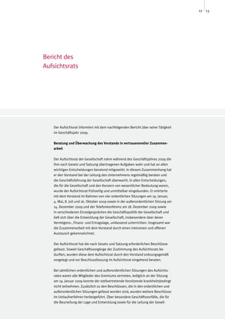 12 13




Bericht des
Aufsichtsrats




   Der Aufsichtsrat informiert mit dem nachfolgenden Bericht über seine Tätigkeit
   im Geschäftsjahr 2009.

   Beratung und Überwachung des Vorstands in vertrauensvoller Zusammen-
   arbeit

   Der Aufsichtsrat der Gesellschaft nahm während des Geschäftsjahres 2009 die
   ihm nach Gesetz und Satzung übertragenen Aufgaben wahr und hat an allen
   wichtigen Entscheidungen beratend mitgewirkt. In diesem Zusammenhang hat
   er den Vorstand bei der Leitung des Unternehmens regelmäßig beraten und
   die Geschäftsführung der Gesellschaft überwacht. In allen Entscheidungen,
   die für die Gesellschaft und den Konzern von wesentlicher Bedeutung waren,
   wurde der Aufsichtsrat frühzeitig und unmittelbar eingebunden. Er erörterte
   mit dem Vorstand im Rahmen von vier ordentlichen Sitzungen am 19. Januar,
   4. Mai, 8. Juli und 16. Oktober 2009 sowie in der außerordentlichen Sitzung am
   14. Dezember 2009 und der Telefonkonferenz am 18. Dezember 2009 sowie
   in verschiedenen Einzelgesprächen die Geschäftspolitik der Gesellschaft und
   ließ sich über die Entwicklung der Gesellschaft, insbesondere über deren
   Vermögens-, Finanz- und Ertragslage, umfassend unterrichten. Insgesamt war
   die Zusammenarbeit mit dem Vorstand durch einen intensiven und offenen
   Austausch gekennzeichnet.

   Der Aufsichtsrat hat die nach Gesetz und Satzung erforderlichen Beschlüsse
   gefasst. Soweit Geschäftsvorgänge der Zustimmung des Aufsichtsrats be-
   durften, wurden diese dem Aufsichtsrat durch den Vorstand ordnungsgemäß
   vorgelegt und vor Beschlussfassung im Aufsichtsrat eingehend beraten.

   Bei sämtlichen ordentlichen und außerordentlichen Sitzungen des Aufsichts-
   rates waren alle Mitglieder des Gremiums vertreten, lediglich an der Sitzung
   am 19. Januar 2009 konnte der stellvertretende Vorsitzende krankheitsbedingt
   nicht teilnehmen. Zusätzlich zu den Beschlüssen, die in den ordentlichen und
   außerordentlichen Sitzungen gefasst worden sind, wurden weitere Beschlüsse
   im Umlaufverfahren herbeigeführt. Über besondere Geschäftsvorfälle, die für
   die Beurteilung der Lage und Entwicklung sowie für die Leitung der Gesell-
 