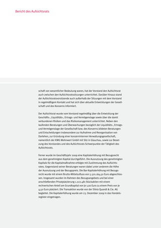 Bericht des Aufsichtsrats




                 schaft von wesentlicher Bedeutung waren, hat der Vorstand den Aufsichtsrat
                 auch zwischen den Aufsichtsratssitzungen unterrichtet. Darüber hinaus stand
                 der Aufsichtsratsvorsitzende auch außerhalb der Sitzungen mit dem Vorstand
                 in regelmäßigem Kontakt und hat sich über aktuelle Entwicklungen der Gesell-
                 schaft und des Konzerns informiert.

                 Der Aufsichtsrat wurde vom Vorstand regelmäßig über die Entwicklung der
                 Geschäfts-, Liquiditäts-, Ertrags- und Vermögenslage sowie über die damit
                 verbundenen Risiken und das Risikomanagement unterrichtet. Neben den
                 laufenden Beratungen und Überwachungen bezüglich der Liquiditäts-, Ertrags-
                 und Vermögenslage der Gesellschaft bzw. des Konzerns bildeten Beratungen
                 und Entscheidungen insbesondere zur Aufnahme und Reorganisation von
                 Darlehen, zur Gründung einer konzerninternen Verwaltungsgesellschaft,
                 namentlich der KWG Wohnwert GmbH mit Sitz in Glauchau, sowie zur Beset-
                 zung des Vorstandes und des Aufsichtsrats Schwerpunkte der Tätigkeit des
                 Aufsichtsrats.

                 Ferner wurde im Geschäftsjahr 2009 eine Kapitalerhöhung mit Bezugsrecht
                 aus dem genehmigten Kapital durchgeführt. Die Ausnutzung des genehmigten
                 Kapitals für die Kapitalmaßnahme erfolgte mit Zustimmung des Aufsichts-
                 rates. Gegenstand seiner Beratungen waren dabei unter anderem die Höhe
                 der Ausnutzung und der Bezugspreis. Die Bar-Kapitalerhöhung mit Bezugs-
                 recht wurde mit einem Brutto-Mittelzufluss von 5.501.164,50 Euro abgeschlos-
                 sen. Insgesamt wurden im Rahmen des Bezugsangebots und bei einer
                 anschließenden Privatplatzierung 1.222.481 Stückaktien mit einem
                 rechnerischen Anteil am Grundkapital von je 1,00 Euro zu einem Preis von je
                 4,50 Euro platziert. Die Transaktion wurde von der Silvia Quandt & Cie. AG
                 begleitet. Die Kapitalerhöhung wurde am 23. Dezember 2009 in das Handels-
                 register eingetragen.
 