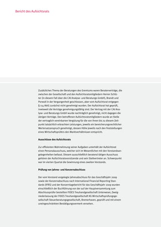 Bericht des Aufsichtsrats




                Zusätzliches Thema der Beratungen des Gremiums waren Beraterverträge, die
                zwischen der Gesellschaft und den Aufsichtsratsmitgliedern Herren Schlü-
                ter (in diesem Fall über die CAI Analyse- und Beratungs GmbH), Brandt und
                Porwoll in der Vergangenheit geschlossen, aber vom Aufsichtsrat entgegen
                § 114 AktG zunächst nicht genehmigt wurden. Der Aufsichtsrat hat geprüft,
                inwieweit die Verträge genehmigungsfähig sind. Der Vertrag mit der CAI Ana-
                lyse- und Beratungs GmbH wurde nachträglich genehmigt, nicht dagegen die
                übrigen Verträge. Den betroffenen Aufsichtsratsmitgliedern wurde an Stelle
                der vertraglich vereinbarten Vergütung für die von ihnen bis zu diesem Zeit-
                punkt tatsächlich erbrachten Leistungen, jeweils ein bereicherungsrechtlicher
                Wertersatzanspruch genehmigt, dessen Höhe jeweils nach den Feststellungen
                eines Wirtschaftsprüfers den Marktverhältnissen entspricht.

                Ausschüsse des Aufsichtsrats

                Zur effizienten Wahrnehmung seiner Aufgaben unterhält der Aufsichtsrat
                einen Personalausschuss, welcher sich im Wesentlichen mit den Vorstandsan-
                gelegenheiten befasst. Diesem ausschließlich beratend tätigen Ausschuss
                gehören der Aufsichtsratsvorsitzende und sein Stellvertreter an. Schwerpunkt
                war im vierten Quartal die Gewinnung eines zweiten Vorstands.

                Prüfung von Jahres- und Konzernabschluss

                Der vom Vorstand vorgelegte Jahresabschluss für das Geschäftsjahr 2009
                sowie der Konzernabschluss nach International Financial Reporting Stan-
                dards (IFRS) und der Konzernlagebericht für das Geschäftsjahr 2009 wurden
                einschließlich der Buchführung von der auf der Hauptversammlung zum
                Abschlussprüfer bestellten FIDES Treuhandgesellschaft Unterweser, Zweig-
                niederlassung der FIDES Treuhandgesellschaft KG Wirtschaftsprüfungsge-
                sellschaft Steuerberatungsgesellschaft, Bremerhaven, geprüft und mit einem
                uneingeschränkten Bestätigungsvermerk versehen.
 