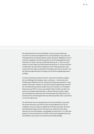16 17




Der Jahresabschluss für das Geschäftsjahr 2009, der Konzernabschluss
nach IFRS und der Konzernlagebericht für das Geschäftsjahr 2009 sowie die
Prüfungsberichte des Abschlussprüfers haben sämtlichen Mitgliedern des Auf-
sichtsrats vorgelegen. Der Abschlussprüfer hat die Prüfungsergebnisse dem
Aufsichtsrat in dessen Sitzung zur Bilanzfeststellung am 11. Mai 2010 näher
erläutert und die Fragen des Aufsichtsrates beantwortet. Er hat dem Aufsichts-
rat dabei über die wesentlichen Ergebnisse seiner Prüfung berichtet, insbe-
sondere über die Frage, ob wesentliche Schwächen des internen Kontroll- und
des Risikomanagementsystems bezogen auf den Rechnungslegungsprozess
vorliegen.

Er hat den Aufsichtsrat darüber informiert, dass keine Umstände vorliegen,
die seine Befangenheit besorgen lassen, und dass er - mit Ausnahme der
Ermittlung des Marktwerts für die vorbenannten Wertersatzansprüche - keine
weiteren Leistungen zusätzlich zu den Abschlussprüfungsleistungen erbracht
hat. Der Bilanzsitzung wohnte darüber hinaus der Gutachter zur Immobilien-
bewertung nach IFRS von Jones Lang LaSalle GmbH, Frankfurt am Main, bei,
welcher seine Bewertungsmethoden zur Wertermittlung vorstellte. Gegen
die Prüfungsberichte bestanden keine Einwendungen des Aufsichtsrats. Der
Aufsichtsrat hat die Prüfungsberichte des Abschlussprüfers daher zustimmend
zur Kenntnis genommen.

Der Aufsichtsrat hat den Jahresabschluss für das Geschäftsjahr 2009 sowie
den Konzernabschluss nach IFRS und den Konzernlagebericht für das Ge-
schäftsjahr 2009 einer eigenen eingehenden Prüfung unterzogen. Nach dem
abschließenden Ergebnis seiner Prüfung hat der Aufsichtsrat den Jahres-
abschluss für das Geschäftsjahr 2009 gebilligt und damit gem. § 172 AktG fest-
gestellt. Der Konzernabschluss nach IFRS und der Konzernlagebericht für das
Geschäftsjahr 2009 wurden vom Aufsichtsrat ebenfalls gebilligt.
 