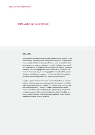 KWG-Aktie am Kapitalmarkt




          KWG-Aktie am Kapitalmarkt




               Aktienmärkte

               Nach dem Einbruch im Vorjahr kam es 2009 weltweit zu einer Erholung an den
               Aktienmärkten. Die angesichts der schweren wirtschaftlichen Krise ergriffenen
               massiven geldpolitischen Lockerungsmaßnahmen sowie die staatlichen Kon-
               junkturprogramme begannen sukzessive zu wirken. Vor diesem Hintergrund
               hielt der Ausverkauf an den Aktienmärkten zwar bis März 2009 an, dann drehte
               jedoch der Trend und es ging an den Börsen wieder deutlich nach oben. Der
               Deutsche Aktienindex DAX, in dem die 30 größten heimischen Titel vertreten
               sind, gewann im Jahr 2009 insgesamt 23,8 Prozent an Wert. Kleinere Werte
               konnten sich ebenfalls verbessern: Der SDAX legte 26,7 Prozent zu.

               Auch das Segment der Immobilienaktien konnte sich im Jahr 2009 zumindest
               teilweise von den Verlusten des Vorjahres erholen. Der Deutsche Immobilien-
               index (DIMAX) verbesserte sich 2009 um 20,2 Prozent. Dieser Index, der seit
               dem Jahreswechsel 2007 / 2008 auch die KWG-Aktie beinhaltet, umfasst
               deutsche Immobilienwerte aller Bereiche. Ein spezieller Index für Unterneh-
               men, die im deutschen Wohnungsmarkt tätig sind, existiert nicht. Doch kam
               es auch bei den Aktien der am deutschen Wohnungsmarkt tätigen Firmen in
               der Mehrzahl zu einer Erholung der Kurse.
 