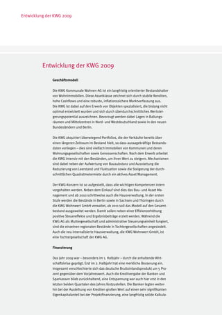 Entwicklung der KWG 2009




          Entwicklung der KWG 2009

              Geschäftsmodell

              Die KWG Kommunale Wohnen AG ist ein langfristig orientierter Bestandshalter
              von Wohnimmobilien. Diese Assetklasse zeichnet sich durch stabile Renditen,
              hohe Cashflows und eine robuste, inflationssichere Marktverfassung aus.
              Die KWG ist dabei auf den Erwerb von Objekten spezialisiert, die bislang nicht
              optimal entwickelt wurden und sich durch überdurchschnittliches Wertstei-
              gerungspotential auszeichnen. Bevorzugt werden dabei Lagen in Ballungs-
              räumen und Mittelzentren in Nord- und Westdeutschland sowie in den neuen
              Bundesländern und Berlin.

              Die KWG akquiriert überwiegend Portfolios, die der Verkäufer bereits über
              einen längeren Zeitraum im Bestand hielt, so dass aussagekräftige Bestands-
              daten vorliegen – dies sind vielfach Immobilien von Kommunen und deren
              Wohnungsgesellschaften sowie Genossenschaften. Nach dem Erwerb arbeitet
              die KWG intensiv mit den Beständen, um ihren Wert zu steigern. Mechanismen
              sind dabei neben der Aufwertung von Bausubstanz und Ausstattung die
              Reduzierung von Leerstand und Fluktuation sowie die Steigerung der durch-
              schnittlichen Quadratmetermiete durch ein aktives Asset Management.

              Der KWG-Konzern ist so aufgestellt, dass alle wichtigen Kompetenzen intern
              vorgehalten werden. Neben dem Einkauf sind dies das Bau- und Asset Ma-
              nagement und ab 2010 schrittweise auch die Hausverwaltung. In der ersten
              Stufe werden die Bestände in Berlin sowie in Sachsen und Thüringen durch
              die KWG Wohnwert GmbH verwaltet, ab 2011 soll das Modell auf den Gesamt-
              bestand ausgeweitet werden. Damit sollen neben einer Effizienzerhöhung
              positive Steuereffekte und Ergebnisbeiträge erzielt werden. Während die
              KWG AG als Muttergesellschaft und administrative Steuerungseinheit fungiert,
              sind die einzelnen regionalen Bestände in Tochtergesellschaften angesiedelt.
              Auch die neu internalisierte Hausverwaltung, die KWG Wohnwert GmbH, ist
              eine Tochtergesellschaft der KWG AG.

              Finanzierung

              Das Jahr 2009 war – besonders im 1. Halbjahr – durch die anhaltende Wirt-
              schaftskrise geprägt. Erst im 2. Halbjahr trat eine merkliche Besserung ein.
              Insgesamt verschlechterte sich das deutsche Bruttoinlandsprodukt um 5 Pro-
              zent gegenüber dem Vorjahreswert. Auch die Kreditvergabe der Banken und
              Sparkassen blieb zurückhaltend, eine Entspannung war auch hier erst in den
              letzten beiden Quartalen des Jahres festzustellen. Die Banken legten weiter-
              hin bei der Ausleihung von Krediten großen Wert auf einen sehr signifikanten
              Eigenkapitalanteil bei der Projektfinanzierung, eine langfristig solide Kalkula-
 