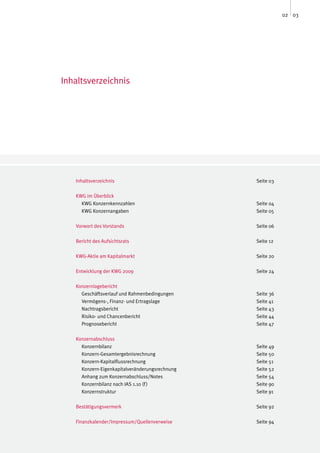 02 03




Inhaltsverzeichnis




   Inhaltsverzeichnis                           Seite 03

   KWG im Überblick
     KWG Konzernkennzahlen                      Seite 04
     KWG Konzernangaben                         Seite 05

   Vorwort des Vorstands                        Seite 06

   Bericht des Aufsichtsrats                    Seite 12

   KWG-Aktie am Kapitalmarkt                    Seite 20

   Entwicklung der KWG 2009                     Seite 24

   Konzernlagebericht
     Geschäftsverlauf und Rahmenbedingungen     Seite 36
     Vermögens-, Finanz- und Ertragslage        Seite 41
     Nachtragsbericht                           Seite 43
     Risiko- und Chancenbericht                 Seite 44
     Prognosebericht                            Seite 47

   Konzernabschluss
     Konzernbilanz                              Seite 49
     Konzern-Gesamtergebnisrechnung             Seite 50
     Konzern-Kapitalflussrechnung               Seite 51
     Konzern-Eigenkapitalveränderungsrechnung   Seite 52
     Anhang zum Konzernabschluss/Notes          Seite 54
     Konzernbilanz nach IAS 1.10 (f )           Seite 90
     Konzernstruktur                            Seite 91

   Bestätigungsvermerk                          Seite 92

   Finanzkalender/Impressum/Quellenverweise     Seite 94
 