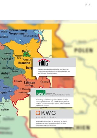 34 35




    Die Hainichener Wohnungsgesellschaft mbH gehört seit
    Herbst 2008 zum KWG-Konzern. Der Bestand umfasst rund
    990 Wohn- und Gewerbeeinheiten.




Die Siedlungs- und Wohnhausgesellschaft GmbH mit Sitz in
Glauchau gehört seit Ende 2007 zum KWG-Konzern. Die rund
600 Wohn- und Gewerbeeinheiten verteilen sich auf die Städte
Chemnitz und Glauchau.




Seit Anfang Januar 2010 wird der wesentliche Teil unserer
Bestände in den neuen Bundesländern durch die eigene
Hausverwaltungsgesellschaft betreut.
 