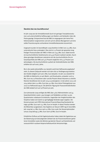 Konzernlagebericht




               Überblick über den Geschäftsverlauf

               Im Jahr 2009 war der Immobilienmarkt durch ein geringes Transaktionsvolu-
               men und unterschiedliche Auffassungen von Käufern und Verkäufern über die
               Preise geprägt. Entsprechend hat die KWG im vergangenen Jahr keine Port-
               foliotransaktion vorgenommen und sich auf ein aktives Management und eine
               solide Finanzierung des vorhandenen Immobilienbestandes konzentriert.

               Insgesamt wurden im Geschäftsjahr 2009 Darlehen im Wert von 17,3 Mio. Euro
               umstrukturiert bzw. prolongiert. Dies sind rd. 15 Prozent der gesamten lang-
               fristigen Finanzschulden der KWG in Höhe von 114,4 Mio. Euro. Dabei konnte
               ein durchschnittlicher Darlehenszins von 4,05 Prozent realisiert werden. Durch
               diese günstigen Konditionen reduzierte sich der durchschnittliche Zins im
               Gesamtportfolio der KWG auf 5,02 Prozent verglichen mit 5,15 Prozent zum
               Jahresbeginn. Die durchschnittliche Laufzeit der Verbindlichkeiten der KWG
               erhöhte sich auf rund 5 Jahre.

               Bis in die zweite Jahreshälfte 2011 besteht somit kein Refinanzierungsbedarf
               mehr. Zu diesem Zeitpunkt werden sich dann die zur Verlängerung anstehen-
               den Kredite lediglich auf rund 2 Mio. Euro belaufen. Im Jahr 2012 besteht für
               die KWG ein Wahlrecht, je nach Markt- und Zinssituation, entweder rund 25
               Mio. Euro neu zu finanzieren oder rund 80 Prozent dieses Volumens zu bereits
               fixierten Konditionen bis ins Jahr 2014 zu prolongieren. In den Jahren 2013 und
               2014 stehen dann 11,0 Mio. Euro bzw. 9,2 Mio. Euro (ohne Prolongationen aus
               2012) zur Refinanzierung an. Die jährliche Tilgung der Finanzverbindlichkeiten
               der KWG beläuft sich auf 1,8 Prozent pro Jahr.

               Zum Jahresende 2009 verfügte die KWG über 4.827 Wohneinheiten und 44
               Gewerbeeinheiten sowie 1.093 Garagen und Stellplätze und über 74.000
               Quadratmeter unbebaute Grundstücke. Gegenüber den Vergleichszahlen des
               Vorjahres haben sich damit nur geringfügige Veränderungen ergeben. Der
               Konzernumsatz nach IFRS (International Financial Reporting Standards) be-
               trägt 19,8 Mio. Euro nach 13,7 Mio. Euro im Vorjahr. In dieser Position werden
               die Mieterlöse ausgewiesen. Das Ergebnis vor Steuern (EBT) lag im Geschäfts-
               jahr 2009 bei 2,7 Mio. Euro nach 0,7 Mio. Euro 2008. Der Konzernjahresüber-
               schuss 2009 betrug 3,3 Mio. Euro nach 0,8 Mio. Euro im Vorjahr.

               Erheblichen Einfluss auf die Ergebnissituation haben dabei die Ergebnisse aus
               der Bewertung zum beizulegenden Zeitwert der als Finanzinvestitionen gehal-
               tenen Immobilien sowie die Aktivierung latenter Steuern auf bestehende und
               voraussichtlich nutzbare körperschaftsteuerliche Verlustvorträge.
 