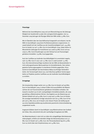 Konzernlagebericht




               Finanzlage

               Während des Geschäftsjahres 2009 und zum Bilanzstichtag war die Zahlungs-
               fähigkeit der Gesellschaft zu jeder Zeit uneingeschränkt gegeben. Zum 31.
               Dezember 2009 betrugen die flüssigen Mittel der KWG solide 7,3 Mio. Euro.

               Wie im Überblick über den Geschäftsverlauf dargestellt und erläutert, hat die
               KWG im Geschäftsjahr 2009 keine Portfoliotransaktionen vorgenommen. In-
               soweit beläuft sich der Cashflow aus der Investitionstätigkeit nach -43,4 Mio.
               Euro im Vorjahr nur auf -2,1 Mio. Euro im Geschäftsjahr 2009. Dabei stehen im
               Wesentlichen Zahlungen für Investitionen aus 2008 (2,9 Mio. Euro) und aus
               2009 (1,1 Mio. Euro) Einzahlungen aus dem Verkauf von als Finanzanlagen
               gehaltene Immobilien (1,9 Mio. Euro) gegenüber.

               Auch der Cashflow aus laufender Geschäftstätigkeit ist unverändert negativ,
               nach -6,7 Mio. Euro in 2007 und -2,7 Mio. Euro in 2008 nunmehr -5,1 Mio.
               Euro. Die Unternehmenserfolge resultieren bei der KWG als Bestandshalter in
               nicht zahlungswirksamen Wertzuwächsen im Immobilienbesitz. Dem stehen
               geplante Sanierungsausgaben in erworbenen Einheiten gegenüber. Hinzu
               kommt im Geschäftsjahr der beschriebene Abbau kurzfristiger Verbindlich-
               keiten. Der Vorstand geht davon aus, nach Abschluss größerer Sanierungsar-
               beiten an Projekten positive Cashflows aus der laufenden Geschäftstätigkeit
               zu erzielen.

               Ertragslage

               Die Umsatzerlöse stiegen weiter von 13,7 Mio. Euro im Vorjahr auf 19,8 Mio.
               Euro im Geschäftsjahr 2009. In dieser Größe sind ausschließlich die Mietein-
               nahmen der als Finanzinvestitionen gehaltenen Immobilien enthalten. Der
               Zuwachs resultiert aus im Jahr 2008 getätigten Immobilienzukäufen, die 2009
               ganzjährig zu Mieteinnahmen führten. Das Ergebnis aus der Bewertung zum
               Zeitwert beläuft sich auf 4,0 Mio. Euro in 2009 nach 3,0 Mio. Euro im Vorjahr.
               Die sonstigen betrieblichen Erträge reduzierten sich von 4,2 Mio. Euro im Vor-
               jahr auf 0,2 Mio. Euro, da im Vorjahr unter diesem Posten die Auflösung der
               aus einer Kapitalkonsolidierung resultierende passivische Unterschiedsbetrag
               ausgewiesen wurde.

               Insgesamt bildeten damit im Geschäftsjahr 2009 Mieteinnahmen den Großteil
               der Erlöse. Dies unterstreicht die sehr nachhaltige Ertragsbasis der KWG.

               Der Materialaufwand, in dem sich vor allem die umlagefähigen Betriebskosten
               widerspiegeln, erhöhte sich ebenfalls infolge des Bestandsausbaus von 5,0
               Mio. Euro im Vorjahr auf 7,3 Mio. Euro. Der Personalaufwand lag mit 1,5 Mio.
               Euro nur leicht über dem Vorjahresniveau von 1,4 Mio. Euro.
 