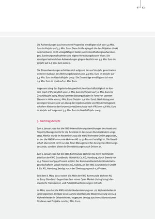 42 43




Die Aufwendungen aus Investment Properties ermäßigten sich von 3,9 Mio.
Euro im Vorjahr auf 3,7 Mio. Euro. Diese Größe spiegelt die den Objekten direkt
zurechenbaren nicht umlagefähigen Kosten wie Instandhaltungsaufwendun-
gen, Sanierungsmaßnahmen und eigene Verwaltungskosten wider. Die
sonstigen betrieblichen Aufwendungen gingen deutlich von 5,3 Mio. Euro im
Vorjahr auf 2,3 Mio. Euro zurück.

Die Zinsaufwendungen erhöhten sich aufgrund des auf das Jahr gerechneten
weiteren Ausbaus des Wohnungsbestands von 4,9 Mio. Euro im Vorjahr auf
5,9 Mio. Euro im Geschäftsjahr 2009. Die Zinserträge ermäßigten sich von
0,4 Mio. Euro in 2008 auf 0,1 Mio. Euro.

Insgesamt stieg das Ergebnis der gewöhnlichen Geschäftstätigkeit im Kon-
zern (nach IFRS) deutlich von 1,0 Mio. Euro im Vorjahr auf 3,2 Mio. Euro im
Geschäftsjahr 2009. Hinzu kommen Steuerguthaben in Form von latenten
Steuern in Höhe von 0,7 Mio. Euro (Vorjahr: 0,1 Mio. Euro). Nach Abzug von
sonstigen Steuern und vor Abzug der Ergebnisanteile von Minderheitsgesell-
schaftern kletterte der Konzernjahresüberschuss nach IFRS von 0,8 Mio. Euro
im Vorjahr auf insgesamt 3,3 Mio. Euro im Geschäftsjahr 2009.



3. Nachtragsbericht

Zum 1. Januar 2010 hat die KWG Internalisierungsbemühungen des Asset und
Property Managements für die Bestände in den neuen Bundesländern umge-
setzt. Hierfür wurde im November 2009 die KWG Wohnwert GmbH gegründet,
an der die KWG Kommunale Wohnen AG zu 90 Prozent beteiligt ist. Die Gesell-
schaft übernimmt nicht nur das Asset Management für die eigenen Wohnungs-
bestände, sondern bietet die Dienstleistungen auch Dritten an.

Zum 1. Januar 2010 hat die KWG Kommunale Wohnen AG ihren Kommandit-
anteil an der KWG Grundbesitz I GmbH & Co. KG, Hamburg, durch Erwerb von
10,9 Prozent auf 99,9 Prozent erhöht. Der Kommanditanteil der Minderheits-
gesellschafterin Cobalt Handels AG, Kükels, an der KWG Grundbesitz I GmbH
& Co. KG, Hamburg, beträgt nach der Übertragung noch 0,1 Prozent.

Seit dem 8. März 2010 notiert die Aktie der KWG Kommunale Wohnen AG
im Entry Standard. Gegenüber dem reinen Open Market-Listing bringt dies
erweiterte Transparenz- und Publizitätsanforderungen mit sich.

Im März 2010 hat die KWG mit der Modernisierung von 172 Wohneinheiten in
Celle begonnen. Im März 2010 startete ebenfalls die Modernisierung von 143
Wohneinheiten in Gelsenkirchen. Insgesamt beträgt das Investitionsvolumen
für diese zwei Projekte rund 6,7 Mio. Euro.
 