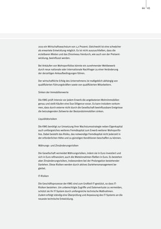 44 45




2010 ein Wirtschaftswachstum von 1,2 Prozent. Gleichwohl ist eine schwächer
als erwartete Entwicklung möglich. Es ist nicht auszuschließen, dass die
erzielbaren Mieten und das Zinsniveau hierdurch, wie auch von der Preisent-
wicklung, beeinflusst werden.

Bei Ankäufen von Wohnportfolios könnte ein zunehmender Wettbewerb
durch neue nationale oder internationale Nachfrager zu einer Veränderung
der derzeitigen Ankaufbedingungen führen.

Der wirtschaftliche Erfolg des Unternehmens ist maßgeblich abhängig von
qualifizierten Führungskräften sowie von qualifizierten Mitarbeitern.

Sinken der Immobilienwerte

Die KWG prüft intensiv vor jedem Erwerb die angebotenen Wohnimmobilien
genau und stellt Käufen eine Due Diligence voran. Es kann trotzdem vorkom-
men, dass durch externe nicht durch die Gesellschaft beeinflussbare Ereignisse
die beizulegenden Zeitwerte der Bestandsimmobilien sinken.

Liquiditätsrisiken

Die KWG benötigt zur Umsetzung ihrer Wachstumsstrategie neben Eigenkapital
auch umfangreiches weiteres Fremdkapital zum Erwerb weiterer Wohnportfo-
lios. Dabei besteht das Risiko, das notwendige Fremdkapital nicht jederzeit in
der erforderlichen Höhe und zu günstigen Konditionen beschaffen zu können.

Währungs- und Zinsänderungsrisiken

Die Gesellschaft vermeidet Währungsrisiken, indem sie in Euro investiert und
sich in Euro refinanziert; auch die Mieteinnahmen fließen in Euro. Es bestehen
aber Zinsänderungsrisiken, insbesondere bei der Prolongation bestehender
Darlehen. Diese Risiken werden durch aktives Darlehensmanagement be-
gleitet.

IT-Risiken

Die Geschäftsprozesse der KWG sind zum Großteil IT-gestützt, so dass IT-
Risiken bestehen. Um unberechtigte Zugriffe und Datenverluste zu vermeiden,
schützt sie ihr IT-System durch umfangreiche technische Maßnahmen.
Zudem erfolgt ständig eine Überprüfung und Anpassung des IT-Systems an die
neueste technische Entwicklung.
 