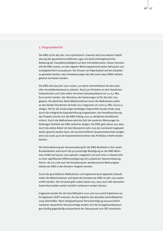 46 47




5. Prognosebericht

Die KWG ist für das Jahr 2010 optimistisch. Erwartet wird eine weitere Stabili-
sierung der gesamtwirtschaftlichen Lage und damit einhergehend eine
Belebung der Transaktionstätigkeit auf dem Immobilienmarkt. Dieses Szenario
will die KWG nutzen, um den eigenen Wohnungsbestand weiter behutsam und
strategiekonform auszubauen. Der Einsatz von Eigenkapital soll bei Zukäufen
so gestaltet werden, dass Verwässerungen des Net asset value (NAV) weitest-
gehend vermieden werden.

Die KWG wird das Jahr 2010 nutzen, um weiter werterhöhend mit dem aktu-
ellen Immobilienbestand zu arbeiten. Rund 300 Einheiten an den Standorten
Gelsenkirchen und Celle sollen mit einem Gesamtaufwand von ca. 6,7 Mio.
Euro saniert werden. Der Abschluss der Sanierungen ist für das Jahr 2011
geplant. Die jährlichen Netto-Mieteinnahmen durch die Maßnahmen sollen
an den beiden Standorten ab Ende 2011 insgesamt um rund 0,7 Mio. Euro p.a.
steigen. Die für die Sanierungen benötigten Eigenmittel wurden Ende 2009
durch die erfolgreiche Kapitalerhöhung eingeworben; die Fremdfinanzierung
des Projekts konnte sich die KWG Anfang 2010 zu attraktiven Konditionen
sichern. Durch die Maßnahmen wird die Zahl der sanierten Wohnungen im
bisherigen Portfolio der KWG weiterhin steigen. Die KWG geht davon aus, dass
durch die aktive Arbeit mit dem Bestand im Jahr 2010 der Leerstand insgesamt
weiter gesenkt werden kann, die durchschnittliche Quadratmetermiete steigen
wird und somit auch die Gesamtmieteinnahmen des Portfolios erhöht werden
können.

Die Internalisierung der Hausverwaltung für die KWG-Bestände in den neuen
Bundesländern wird durch die 90-prozentige Beteiligung an der KWG Wohn-
wert GmbH seit Januar 2010 operativ umgesetzt und soll schon in diesem Jahr
zu einer signifikanten Effizienzsteigerung mit zusätzlicher Steuerentlastung
führen. Ab 2011 soll auch die Verwaltung der westdeutschen Wohnungsbe-
stände der KWG in den Konzern integriert werden.

Durch die geschilderten Maßnahmen und ergänzend durch geplante Zukäufe
sollen die Mieteinnahmen und damit die Umsätze der KWG im Jahr 2010 weiter
erhöht werden. Der Vorstand geht zudem davon aus, dass auch alle relevanten
Gewinnkennzahlen weiter merklich verbessert werden können.

Insgesamt werden für die Geschäftsjahre 2010 und 2011 somit Ergebnisse vor
Ertragsteuern (EBT) erwartet, die das Ergebnis des aktuellen Geschäftsjahres
2009 übertreffen. Nach erfolgswirksamer Berücksichtigung voraussichtlich
nutzbarer steuerlicher Verlustvorträge werden sich die Ertragsteuerbelastun-
gen künftig gegenläufig entsprechend der Steuerquote zum EBT entwickeln.
 