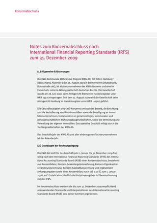 Konzernabschluss




         Notes zum Konzernabschluss nach
         International Financial Reporting Standards (IRFS)
         zum 31. Dezember 2009

              (1.) Allgemeine Erläuterungen

              Die KWG Kommunale Wohnen AG (folgend KWG AG) mit Sitz in Hamburg/
              Deutschland, Alstertor 9 (bis 16. August 2009 in Bremerhaven/Deutschland,
              Bussestraße 16c), ist Mutterunternehmen des KWG-Konzerns und eine im
              Freiverkehr notierte Aktiengesellschaft deutschen Rechts. Die Gesellschaft
              wurde am 28. Juni 2000 beim Amtsgericht Bremen im Handelsregister unter
              HRB 19416 eingetragen. Seit dem 17. August 2009 wird die Gesellschaft beim
              Amtsgericht Hamburg im Handelsregister unter HRB 110567 geführt.

              Die Geschäftstätigkeit des KWG-Konzerns umfasst den Erwerb, die Errichtung
              und die Veräußerung von Wohnimmobilien sowie die Beteiligung an Immo-
              bilienunternehmen, insbesondere an gemeinnützigen, kommunalen und
              genossenschaftlichen Wohnungsbaugesellschaften, sowie die Vermietung und
              Verwaltung der eigenen Immobilien. Das operative Geschäft erfolgt durch die
              Tochtergesellschaften der KWG AG.

              Das Geschäftsjahr der KWG AG und aller einbezogenen Tochterunternehmen
              ist das Kalenderjahr.

              (2.) Grundlagen der Rechnungslegung

              Die KWG AG stellt für das Geschäftsjahr 1. Januar bis 31. Dezember 2009 frei-
              willig nach den International Financial Reporting Standards (IFRS) des Interna-
              tional Accounting Standards Board (IASB) einen Konzernabschluss, bestehend
              aus Konzernbilanz, Konzern-Gesamtergebnisrechnung, Konzern-Eigenkapital-
              veränderungsrechnung, Konzern-Kapitalflussrechnung und ergänzenden
              Anhangsangaben sowie einer Konzernbilanz nach IAS 1.10 (f ) zum 1. Januar
              2008, auf. Er steht einschließlich der Vorjahresangaben in Übereinstimmung
              mit den IFRS.

              Im Konzernabschluss werden alle bis zum 31. Dezember 2009 verpflichtend
              anzuwendenden Standards und Interpretationen des International Accounting
              Standards Board (IASB) bzw. seiner Gremien angewendet.
 