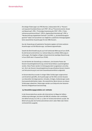 Konzernabschluss




              Die übrigen Änderungen von IFRS-Normen, insbesondere IAS 27 “Konzern-
              und separate Einzelabschlüsse nach IFRS“, IAS 39 “Finanzinstrumente: Ansatz
              und Bewertung“, IFRS 1 “Erstmalige Anwendung der IFRS“, IFRS 3 “Unter-
              nehmenszusammenschlüsse“, IFRS 8 „Segmentberichterstattung“, IFRIC 9
              “Neubeurteilung eingebetteter Derivate“ und IFRIC 13 „Kundenbindungspro-
              gramme“ haben mit Ausnahmen von möglichen zusätzlichen Anhangsangaben
              keine wesentlichen Auswirkungen für den KWG-Konzern.

              Aus der Anwendung sich geänderter Standards ergaben sich keine weiteren
              Auswirkungen auf die Bilanzierungs- und Bewertungsmethoden.

              Sowohl die Berichtswährung als auch die funktionale Währung ist Euro (EUR).
              Da alle Konzernunternehmen nur national tätig sind, entfallen Währungsum-
              rechnungen. Die Angaben erfolgen entsprechend der jeweiligen Bezeichnung
              in Euro (EUR) oder in Tausend Euro (TEUR).

              Um die Klarheit der Darstellung zu verbessern, sind einzelne Posten der
              Konzern-Gesamtergebnisrechnung und der Konzernbilanz zusammengefasst
              worden. Diese Posten werden im Anhang gesondert ausgewiesen und erläu-
              tert. Die in der Konzern-Gesamtergebnisrechnung enthaltene Konzern-Gewinn-
              und Verlustrechnung ist nach dem Gesamtkostenverfahren aufgestellt.

              Im Konzernabschluss wurden in einigen Fällen Schätzungen vorgenommen
              und Annahmen getroffen, die Auswirkungen auf die Höhe und den Ausweis
              von bilanziellen Vermögenswerten, Schulden, Erträgen, Aufwendungen sowie
              Eventualverbindlichkeiten haben. Die tatsächlichen Werte können von diesen
              Schätzungen abweichen. Änderungen werden zum Zeitpunkt einer besseren
              Kenntnis erfolgswirksam berücksichtigt.

               (3.) Konsolidierungsgrundsätze und -methoden

              In den Konzernabschluss werden alle Unternehmen im Wege der Vollkon-
              solidierung einbezogen, bei denen die KWG AG mittelbar oder unmittelbar
              eine Beherrschung i.S.d. IAS 27.13 über ein Tochterunternehmen ausübt. Die
              Beherrschung über die Tochterunternehmen wird in allen Fällen über Stimm-
              rechtsmehrheit ausgeübt.
 