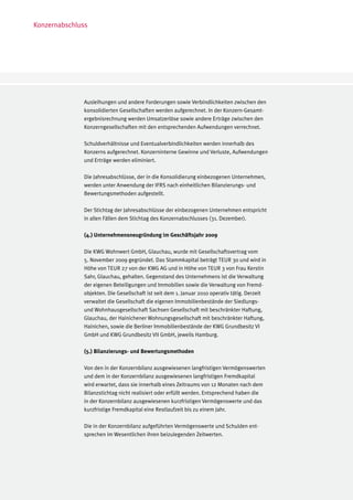 Konzernabschluss




              Ausleihungen und andere Forderungen sowie Verbindlichkeiten zwischen den
              konsolidierten Gesellschaften werden aufgerechnet. In der Konzern-Gesamt-
              ergebnisrechnung werden Umsatzerlöse sowie andere Erträge zwischen den
              Konzerngesellschaften mit den entsprechenden Aufwendungen verrechnet.

              Schuldverhältnisse und Eventualverbindlichkeiten werden innerhalb des
              Konzerns aufgerechnet. Konzerninterne Gewinne und Verluste, Aufwendungen
              und Erträge werden eliminiert.

              Die Jahresabschlüsse, der in die Konsolidierung einbezogenen Unternehmen,
              werden unter Anwendung der IFRS nach einheitlichen Bilanzierungs- und
              Bewertungsmethoden aufgestellt.

              Der Stichtag der Jahresabschlüsse der einbezogenen Unternehmen entspricht
              in allen Fällen dem Stichtag des Konzernabschlusses (31. Dezember).

              (4.) Unternehmensneugründung im Geschäftsjahr 2009

              Die KWG Wohnwert GmbH, Glauchau, wurde mit Gesellschaftsvertrag vom
              5. November 2009 gegründet. Das Stammkapital beträgt TEUR 30 und wird in
              Höhe von TEUR 27 von der KWG AG und in Höhe von TEUR 3 von Frau Kerstin
              Sahr, Glauchau, gehalten. Gegenstand des Unternehmens ist die Verwaltung
              der eigenen Beteiligungen und Immobilien sowie die Verwaltung von Fremd-
              objekten. Die Gesellschaft ist seit dem 1. Januar 2010 operativ tätig. Derzeit
              verwaltet die Gesellschaft die eigenen Immobilienbestände der Siedlungs-
              und Wohnhausgesellschaft Sachsen Gesellschaft mit beschränkter Haftung,
              Glauchau, der Hainichener Wohnungsgesellschaft mit beschränkter Haftung,
              Hainichen, sowie die Berliner Immobilienbestände der KWG Grundbesitz VI
              GmbH und KWG Grundbesitz VII GmbH, jeweils Hamburg.

              (5.) Bilanzierungs- und Bewertungsmethoden

              Von den in der Konzernbilanz ausgewiesenen langfristigen Vermögenswerten
              und dem in der Konzernbilanz ausgewiesenen langfristigen Fremdkapital
              wird erwartet, dass sie innerhalb eines Zeitraums von 12 Monaten nach dem
              Bilanzstichtag nicht realisiert oder erfüllt werden. Entsprechend haben die
              in der Konzernbilanz ausgewiesenen kurzfristigen Vermögenswerte und das
              kurzfristige Fremdkapital eine Restlaufzeit bis zu einem Jahr.

              Die in der Konzernbilanz aufgeführten Vermögenswerte und Schulden ent-
              sprechen im Wesentlichen ihren beizulegenden Zeitwerten.
 