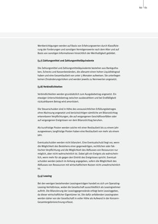 60 61




Wertberichtigungen werden auf Basis von Erfahrungswerten durch Klassifizie-
rung der Forderungen und sonstigen Vermögenswerte nach dem Alter und auf
Basis von sonstigen Informationen hinsichtlich der Werthaltigkeit gebildet.

(5.7) Zahlungsmittel und Zahlungsmitteläquivalente

Die Zahlungsmittel und Zahlungsmitteläquivalente bestehen aus Bankgutha-
ben, Schecks und Kassenbeständen, die allesamt einen hohen Liquiditätsgrad
haben und eine Gesamtlaufzeit von unter 3 Monaten aufweisen. Sie unterliegen
keinen Zinsänderungsrisiken und werden jeweils zu Nennwerten angesetzt.

(5.8) Verbindlichkeiten

Verbindlichkeiten werden grundsätzlich zum Ausgabebetrag angesetzt. Ein
etwaiger Unterschiedsbetrag zwischen ausbezahltem und bei Endfälligkeit
rückzahlbarem Betrag wird amortisiert.

Die Steuerschulden sind in Höhe des voraussichtlichen Erfüllungsbetrages
ohne Abzinsung angesetzt und berücksichtigen sämtliche am Bilanzstichtag
erkennbaren Verpflichtungen, die auf vergangenen Geschäftsvorfällen oder
auf vergangenen Ereignissen vor dem Bilanzstichtag beruhen.

Als kurzfristige Posten werden solche mit einer Restlaufzeit bis zu einem Jahr
ausgewiesen; langfristige Posten haben eine Restlaufzeit von mehr als einem
Jahr.

Eventualschulden werden nicht bilanziert. Eine Eventualschuld liegt vor, wenn
die Möglichkeit des Bestehens einer gegenwärtigen, rechtlichen oder fak-
tischen Verpflichtung und die Möglichkeit des Abflusses von Ressourcen nur
möglich, aber nicht wahrscheinlich ist. Dabei gilt ein Ereignis als wahrschein-
lich, wenn mehr für als gegen den Eintritt des Ereignisses spricht. Eventual-
schulden werden jedoch im Anhang angegeben, sofern die Möglichkeit des
Abflusses von Ressourcen mit wirtschaftlichem Nutzen nicht unwahrscheinlich
ist.

(5.9) Leasing

Bei den wenigen bestehenden Leasingverträgen handelt es sich um Operating-
Leasing-Verhältnisse, wobei die Gesellschaft ausschließlich als Leasingnehmer
auftritt. Die Bilanzierung der Leasinggegenstände erfolgt beim Leasinggeber,
da dieser wirtschaftlicher Eigentümer ist. Die dafür anfallenden Leasingraten
werden daher von der Gesellschaft in voller Höhe als Aufwand in der Konzern-
Gesamtergebnisrechnung erfasst.
 