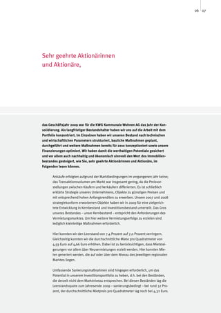 06 07




Sehr geehrte Aktionärinnen
und Aktionäre,




das Geschäftsjahr 2009 war für die KWG Kommunale Wohnen AG das Jahr der Kon-
solidierung. Als langfristiger Bestandshalter haben wir uns auf die Arbeit mit dem
Portfolio konzentriert. Im Einzelnen haben wir unseren Bestand nach technischen
und wirtschaftlichen Parametern strukturiert, bauliche Maßnahmen geplant,
durchgeführt und weitere Maßnahmen bereits für 2010 konzeptioniert sowie unsere
Finanzierungen optimiert. Wir haben damit die werthaltigen Potentiale gesichert
und vor allem auch nachhaltig und ökonomisch sinnvoll den Wert des Immobilien-
bestandes gesteigert, wie Sie, sehr geehrte Aktionärinnen und Aktionäre, im
Folgenden lesen können.

      Ankäufe erfolgten aufgrund der Marktbedingungen im vergangenen Jahr keine;
      das Transaktionsvolumen am Markt war insgesamt gering, da die Preisvor-
      stellungen zwischen Käufern und Verkäufern differierten. Es ist schließlich
      erklärte Strategie unseres Unternehmens, Objekte zu günstigen Preisen und
      mit entsprechend hohen Anfangsrenditen zu erwerben. Unsere 2007 und 2008
      strategiekonform erworbenen Objekte haben wir in 2009 für eine zielgerich-
      tete Entwicklung in Kernbestand und Investitionsbestand unterteilt. Das Gros
      unseres Bestandes – unser Kernbestand – entspricht den Anforderungen des
      Vermietungsmarktes. Um hier weitere Vermietungserfolge zu erzielen sind
      lediglich kleinteilige Maßnahmen erforderlich.

      Hier konnten wir den Leerstand von 7,4 Prozent auf 7,0 Prozent verringern.
      Gleichzeitig konnten wir die durchschnittliche Miete pro Quadratmeter von
      4,59 Euro auf 4,66 Euro erhöhen. Dabei ist zu berücksichtigen, dass Mietstei-
      gerungen vor allem über Neuvermietungen erzielt werden. Hier konnten Mie-
      ten generiert werden, die auf oder über dem Niveau des jeweiligen regionalen
      Marktes liegen.

      Umfassende Sanierungsmaßnahmen sind hingegen erforderlich, um das
      Potential in unserem Investitionsportfolio zu heben, d.h. bei den Beständen,
      die derzeit nicht dem Marktniveau entsprechen. Bei diesen Beständen lag die
      Leerstandsquote zum Jahresende 2009 – sanierungsbedingt – bei rund 32 Pro-
      zent, der durchschnittliche Mietpreis pro Quadratmeter lag noch bei 4,32 Euro.
 
