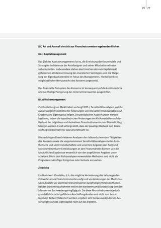76 77




(8.) Art und Ausmaß der sich aus Finanzinstrumenten ergebenden Risiken

(8.1) Kapitalmanagement

Das Ziel des Kapitalmanagements ist es, die Erreichung der Konzernziele und
Strategien im Interesse der Anteilseigner und seiner Mitarbeiter wirksam
sicherzustellen. Insbesondere stehen das Erreichen der vom Kapitalmarkt
geforderten Mindestverzinsung des investierten Vermögens und die Steige-
rung der Eigenkapitalrendite im Fokus des Managements. Hierbei wird ein
möglichst hoher Wertzuwachs des Konzerns angestrebt.

Das finanzielle Zielsystem des Konzerns ist konsequent auf die kontinuierliche
und nachhaltige Steigerung des Unternehmenswertes ausgerichtet.

(8.2) Risikomanagement

Zur Darstellung von Marktrisiken verlangt IFRS 7 Sensitivitätsanalysen, welche
Auswirkungen hypothetischer Änderungen von relevanten Risikovariablen auf
Ergebnis und Eigenkapital zeigen. Die periodischen Auswirkungen werden
bestimmt, indem die hypothetischen Änderungen der Risikovariablen auf den
Bestand der originären und derivativen Finanzinstrumente zum Bilanzstichtag
bezogen werden. Es ist sichergestellt, dass der jeweilige Bestand zum Bilanz-
stichtag repräsentativ für das Geschäftsjahr ist.

Die nachfolgend beschriebenen Analysen der risikoreduzierenden Tätigkeiten
des Konzerns sowie die vorgenommenen Sensitivitätsanalysen stellen hypo-
thetische und somit risikobehaftete und unsichere Angaben dar. Aufgrund
nicht vorhersehbarer Entwicklungen an den Finanzmärkten können sich die
tatsächlichen Ergebnisse wesentlich von den angeführten Angaben unter-
scheiden. Die in den Risikoanalysen verwendeten Methoden sind nicht als
Prognosen zukünftiger Ereignisse oder Verluste anzusehen.

Zinsrisiko

Ein Marktwert-Zinsrisiko, d.h. die mögliche Veränderung des beizulegenden
Zeitwertes eines Finanzinstrumentes aufgrund von Änderungen der Marktzins-
sätze, besteht vor allem bei festverzinslichen langfristigen Verbindlichkeiten.
Bei den Darlehensaufnahmen weicht der Marktwert am Bilanzstichtag von den
bilanzierten Buchwerten geringfügig ab. Da diese Finanzinstrumente jedoch
grundsätzlich zu fortgeführten Anschaffungskosten und nicht zum beizu-
legenden Zeitwert bilanziert werden, ergeben sich hieraus weder direkte Aus-
wirkungen auf das Eigenkapital noch auf das Ergebnis.
 