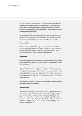 Konzernabschluss




               Bei Bilanzposten und Finanzderivaten, die auf variablen Zinssätzen basieren,
               ist der Konzern hingegen Ergebnisrisiken ausgesetzt (Cashflow-Zinsrisiko).
               Dieses betrifft insbesondere die variabel verzinslichen Finanzschulden des
               Konzerns. Um dieses Risiko zu minimieren, werden gegebenenfalls Zinssiche-
               rungsgeschäfte abgeschlossen.

               Bei den Darlehen mit festen Zinssätzen bestehen derartige Risiken nicht. Ein
               Cashflow-Zinsrisiko besteht hier nur bei Auslaufen von Zinsbindungen bzw.
               bei Vorteilen von Wettbewerbern durch eine günstigere Finanzierung.

               Marktpreisrisiken

               Marktpreisrisiken sind Wertänderungen eines Finanzinstrumentes durch
               Schwankungen der Marktpreise. Derartigen Risiken ist der KWG-Konzern im
               Wesentlichen nicht ausgesetzt. Durch den Einsatz von derivativen Finanz-
               instrumenten sollen die Restrisiken weiter begrenzt werden.

               Ausfallrisiko

               Das Ausfallrisiko bei den nicht derivativen Finanzinstrumenten ergibt sich aus
               dem Risiko, dass Vertragspartner ihren vertraglichen Zahlungsverpflichtungen
               nicht nachkommen.

               Das maximale Ausfallrisiko wird durch die bilanzierten Buchwerte der finan-
               ziellen Vermögenswerte begrenzt. Das Ausfallrisiko wird minimiert durch einen
               möglichst geringen Bestand an Forderungen und sonstigen Vermögenswerten.
               Bezüglich der Anlage der flüssigen Mittel werden hohe Anforderungen an die
               Bonität des Kreditinstituts gestellt, so dass Ausfallrisiken als unwahrscheinlich
               eingestuft werden.

               Das erkennbare Ausfallrisiko einzelner Forderungen wird durch entsprechende
               Einzelwertberichtigungen abgedeckt.

               Liquiditätsrisiko

               Liquiditätsrisiken bestehen in möglichen finanziellen Engpässen und dadurch
               verursachten erhöhten Refinanzierungskosten. Aus diesem Grund bestehen
               die wesentlichen Ziele in der jederzeitigen Sicherstellung der Zahlungsfä-
               higkeit durch fristenkongruente Finanzierungen. Der Liquiditätsbedarf des
               Konzerns wird über die Liquiditätsplanung ermittelt und ist über feste Kredite
               und flüssige Mittel gedeckt, so dass die jederzeitige Zahlungsfähigkeit des
               Konzerns sichergestellt ist.
 