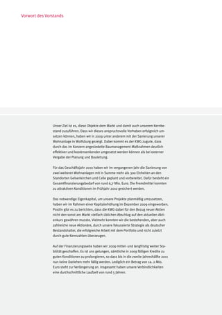 Vorwort des Vorstands




               Unser Ziel ist es, diese Objekte dem Markt und damit auch unserem Kernbe-
               stand zuzuführen. Dass wir dieses anspruchsvolle Vorhaben erfolgreich um-
               setzen können, haben wir in 2009 unter anderem mit der Sanierung unserer
               Wohnanlage in Wolfsburg gezeigt. Dabei kommt es der KWG zugute, dass
               durch das im Konzern angesiedelte Baumanagement Maßnahmen deutlich
               effektiver und kostensenkender umgesetzt werden können als bei externer
               Vergabe der Planung und Bauleitung.

               Für das Geschäftsjahr 2010 haben wir im vergangenen Jahr die Sanierung von
               zwei weiteren Wohnanlagen mit in Summe mehr als 300 Einheiten an den
               Standorten Gelsenkirchen und Celle geplant und vorbereitet. Dafür besteht ein
               Gesamtfinanzierungsbedarf von rund 6,7 Mio. Euro. Die Fremdmittel konnten
               zu attraktiven Konditionen im Frühjahr 2010 gesichert werden.

               Das notwendige Eigenkapital, um unsere Projekte planmäßig umzusetzen,
               haben wir im Rahmen einer Kapitalerhöhung im Dezember 2009 eingeworben.
               Positiv gibt es zu berichten, dass die KWG dabei für den Bezug neuer Aktien
               nicht den sonst am Markt vielfach üblichen Abschlag auf den aktuellen Akti-
               enkurs gewähren musste. Vielmehr konnten wir die bestehenden, aber auch
               zahlreiche neue Aktionäre, durch unsere fokussierte Strategie als deutscher
               Bestandshalter, die erfolgreiche Arbeit mit dem Portfolio und nicht zuletzt
               durch gute Kennzahlen überzeugen.

               Auf der Finanzierungsseite haben wir 2009 mittel- und langfristig weiter Sta-
               bilität geschaffen. Es ist uns gelungen, sämtliche in 2009 fälligen Kredite zu
               guten Konditionen zu prolongieren, so dass bis in die zweite Jahreshälfte 2011
               nun keine Darlehen mehr fällig werden. Lediglich ein Betrag von ca. 2 Mio.
               Euro steht zur Verlängerung an. Insgesamt haben unsere Verbindlichkeiten
               eine durchschnittliche Laufzeit von rund 5 Jahren.
 