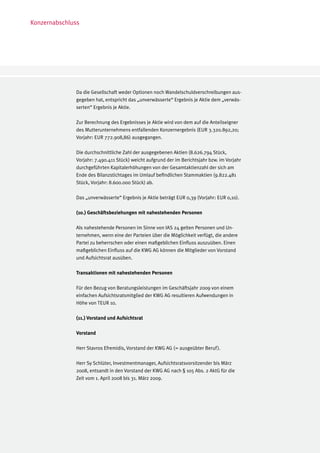 Konzernabschluss




              Da die Gesellschaft weder Optionen noch Wandelschuldverschreibungen aus-
              gegeben hat, entspricht das „unverwässerte“ Ergebnis je Aktie dem „verwäs-
              serten“ Ergebnis je Aktie.

              Zur Berechnung des Ergebnisses je Aktie wird von dem auf die Anteilseigner
              des Mutterunternehmens entfallenden Konzernergebnis (EUR 3.320.892,20;
              Vorjahr: EUR 772.908,86) ausgegangen.

              Die durchschnittliche Zahl der ausgegebenen Aktien (8.626.794 Stück,
              Vorjahr: 7.490.411 Stück) weicht aufgrund der im Berichtsjahr bzw. im Vorjahr
              durchgeführten Kapitalerhöhungen von der Gesamtaktienzahl der sich am
              Ende des Bilanzstichtages im Umlauf befindlichen Stammaktien (9.822.481
              Stück, Vorjahr: 8.600.000 Stück) ab.

              Das „unverwässerte“ Ergebnis je Aktie beträgt EUR 0,39 (Vorjahr: EUR 0,10).

              (10.) Geschäftsbeziehungen mit nahestehenden Personen

              Als nahestehende Personen im Sinne von IAS 24 gelten Personen und Un-
              ternehmen, wenn eine der Parteien über die Möglichkeit verfügt, die andere
              Partei zu beherrschen oder einen maßgeblichen Einfluss auszuüben. Einen
              maßgeblichen Einfluss auf die KWG AG können die Mitglieder von Vorstand
              und Aufsichtsrat ausüben.

              Transaktionen mit nahestehenden Personen

              Für den Bezug von Beratungsleistungen im Geschäftsjahr 2009 von einem
              einfachen Aufsichtsratsmitglied der KWG AG resultieren Aufwendungen in
              Höhe von TEUR 10.

              (11.) Vorstand und Aufsichtsrat

              Vorstand

              Herr Stavros Efremidis, Vorstand der KWG AG (= ausgeübter Beruf ).

              Herr Sy Schlüter, Investmentmanager, Aufsichtsratsvorsitzender bis März
              2008, entsandt in den Vorstand der KWG AG nach § 105 Abs. 2 AktG für die
              Zeit vom 1. April 2008 bis 31. März 2009.
 