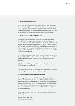82 83




(12.) Freigabe zur Veröffentlichung

Der Vorstand hat mit dem Datum der Erstellung (31. März 2010) den Konzern-
abschluss zur Weitergabe an den Aufsichtsrat freigegeben. Der Aufsichtsrat
hat die Aufgabe, den Konzernabschluss zu prüfen und zu erklären, ob er den
Konzernabschluss billigt. Bis zur Billigung des Konzernabschlusses durch den
Aufsichtsrat kann der Konzernabschluss noch jederzeit geändert werden.

(13.) Ereignisse nach dem Geschäftsjahresende

Zum 1. Januar 2010 hat die KWG AG ihren Anteil an der KWG Grundbesitz I
GmbH & Co. KG, Hamburg, von 89,0 % auf 99,9 % aufgestockt. Der zuvor
bestehende Kommanditanteil der Cobalt Handels AG, Kükels, in Höhe von 11 %
wurde in 2 Kommanditanteile in Höhe von 10,9 % und 0,1 % geteilt. Zum Kauf-
preis von TEUR 29 hat die KWG AG den neu entstandenen Kommanditanteil in
Höhe von 10,9 % von der Cobalt Handels AG erworben. Der Anteil des Minder-
heitsgesellschafters beträgt nach der Übertragung nur noch 0,1 % an der KWG
Grundbesitz I GmbH & Co. KG.

Die KWG AG wechselte zum 8. März 2010 in den Entry Standard der Frankfurter
Wertpapierbörse. Mit der Notiz der Aktien im Entry Standard sind gegenüber
dem Open Market erweiterte Transparenz- und Publizitätsanforderungen
verbunden.

Sy Schlüter hat mit Wirkung zum 31. März 2010 sein Mandat als Aufsichtsrats-
mitglied der KWG AG niedergelegt.

Zwischen dem Bilanzstichtag und dem Tag der Abschlusserstellung sind keine
weiteren Ereignisse von wesentlicher Bedeutung eingetreten.

(14.) Erläuterungen zur Konzern-Cashflow-Rechnung

Die Zahlungsmittel entsprechen der Definition der Zahlungsmittel und
Zahlungsmitteläquivalente, die unter den Erläuterungen der wesentlichen
Bewertungsgrundsätze wiedergegeben ist. Die Konzern-Kapitalflussrechnung
wurde in Übereinstimmung mit IAS 7 erstellt und gliedert die Veränderungen
der liquiden Mittel nach Zahlungsströmen aus Geschäfts-, Investitions- und
Finanzierungstätigkeit. Die Darstellung der Cashflow-Rechnung erfolgt nach
der indirekten Methode.

Zinszahlungen werden in voller Höhe im Cashflow aus laufender Geschäftstä-
tigkeit ausgewiesen.

Hamburg, den 31. März 2010
KWG Kommunale Wohnen AG
 