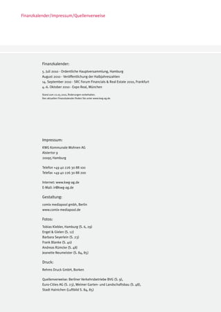 Finanzkalender/Impressum/Quellenverweise




         Finanzkalender:
         5. Juli 2010 - Ordentliche Hauptversammlung, Hamburg
         August 2010 - Veröffentlichung der Halbjahreszahlen
         14. September 2010 - SRC Forum Financials & Real Estate 2010, Frankfurt
         4.-6. Oktober 2010 - Expo Real, München

         Stand zum 22.05.2010, Änderungen vorbehalten.
         Den aktuellen Finanzkalender finden Sie unter www.kwg-ag.de.




          Impressum:
          KWG Kommunale Wohnen AG
          Alstertor 9
          20095 Hamburg

          Telefon +49 40 226 30 88 100
          Telefax +49 40 226 30 88 200

          Internet: www.kwg-ag.de
          E-Mail: ir@kwg-ag.de

          Gestaltung:
          comix mediapool gmbh, Berlin
          www.comix-mediapool.de

          Fotos:
          Tobias Kiebler, Hamburg (S. 6, 29)
          Engel & Gielen (S. 12)
          Barbara Seyerlein (S. 23)
          Frank Blanke (S. 40)
          Andreas Rümcke (S. 48)
          Jeanette Neumeister (S. 84, 85)

          Druck:
          Rehms Druck GmbH, Borken

          Quellenverweise: Berliner Verkehrsbetriebe BVG (S. 9),
          Euro-Cities AG (S. 23), Weimer Garten- und Landschaftsbau (S. 48),
          Stadt Hainichen (Luftbild S. 84, 85)
 
