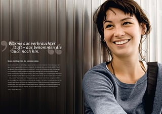 Wärme aus verbrauchter
   Luft – das bekommen die
  auch noch hin.

Green-building-Ziele der nächsten Jahre:

Green building im Sinne nachhaltigen Bauens hat sich von einem modischen Trend bereits zum wich-
tigen Thema für gewerbliche Immobilien entwickelt. Da Gebäude direkt und indirekt etwa 40 Prozent
des globalen Gesamtenergieverbrauchs verursachen*, stehen sie im Mittelpunkt vieler Überlegungen
zum Umweltschutz. Wenn energetische Sanierungen allerdings auch für durchschnittliche Mieter
nahezu kostenneutral realisiert werden können, kann Green building auch zum Standard für Wohnraum
werden. Schließlich sollten Wohnungsmiete und Nebenkosten immer als Gesamtpaket gesehen werden
– stark gesenkte Nebenkosten durch Energieeinsparungen können so die Kosten energetischer Maß-
nahmen ausgleichen: unterm Strich eine Win-win-win-Situation – für Mieter, Immobilienbesitzer und die
Umwelt. Haben Mieter erst einmal die insgesamt positiven Effekte konsequenter Energieeinsparmaß-
nahmen erlebt, sind sie für weitere Schritte aufgeschlossen. Solarthermie und Wärmerückgewinnung
aus Lüftungsanlagen sind z. B. Projekte, die für eine Wohnanlage in Glauchau vorbereitet werden.

*F.A.Z. vom 4. März 2011.
 