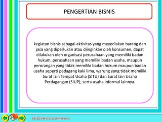 PENGERTIAN BISNIS
kegiatan bisnis sebagai aktivitas yang meyediakan barang dan
jasa yang diperlukan atau diinginkan oleh konsumen, dapat
dilakukan oleh organisasi perusahaan yang memiliki badan
hukum, perusahaan yang memiliki badan usaha, maupun
perorangan yang tidak memiliki badan hukum maupun badan
usaha seperti pedagang kaki lima, warung yang tidak memiliki
Surat Izin Tempat Usaha (SITU) dan Surat Izin Usaha
Perdagangan (SIUP), serta usaha informal lainnya.
 