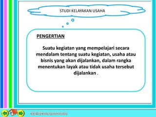 STUDI KELAYAKAN USAHA
Suatu kegiatan yang mempelajari secara
mendalam tentang suatu kegiatan, usaha atau
bisnis yang akan dijalankan, dalam rangka
menentukan layak atau tidak usaha tersebut
dijalankan .
PENGERTIAN
 