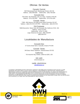 Oficinas De Ventas
                                                  Canadá Central:
                                6507 Mississauga Road, Mississauga, Ontario L5N 1A6
                              Teléfono : (905) 858-0206  Teléfono/fax : (905) 758-0208

                                                    Canadá Este:
                           7333, Place des Roseraies, suite 101, Anjou, Quebec H1M 2X6
                             Teléfono : (514) 352-3540    Teléfono/fax : (514) 652-3290

                                                   Canadá Oeste:
                          17665 - 66A Avenue, Unit 503B, Surrey, British Columbia V3S 2A7
                        Teléfono : (604) 674-7473 (LRG PIPE) Teléfono/fax : (604) 674-7073

                                                    EUA Sudoeste:
                      16800 Devonshire Street, Suite 320, Granada Hills, California 91344, USA
                                            Teléfono : (818) 731-8787
                                          Teléfono/fax : (818) 731-2999
                                   Larga Distancia Sin Costo: (888) 7KWHPIP
                                                       (888) 659-4747



                                Localidades de Manufactura

                                                    Canadá Este:
                                  37 Centre Street North, Huntsville, Ontario P1H 2K8

                                                   Canadá Oeste:
                                 348 Edson Street, Saskatoon, Saskatchewan S7K 7E9

                                                       California:
                                   742 Industrial Way, Shafter, California 93263, USA


                                                       sitio web:
                                                     www.kwhpipe.ca


                                                casilla electrónica:
                                                     sales@kwpipe.ca


La exactitud o aplicabilidad de toda la información contenida en este folleto tiene el propósito de servir de guía y no está
garantizada. Por lo tanto, KWH no asume ninguna obligación o responsabilidad por esta información. Todas las tablas y
aseveraciones pueden ser consideradas como recomendaciones pero no como garantía. Los usuarios de nuestros productos
deben realizar sus propias pruebas para determinar la conveniencia de cada uno de estos productos para su propósitos
particulares. La responsabilidad de KWH Pipe por los productos defectuosos se limita al reemplazo, sin costo, de cualquier
producto que resulte defectuoso. Bajo ninguna circunstancia esta empresa se hará responsable de algún daño más allá del precio
de los productos y, en ningún caso, será responsable por daños indirectos.




                                                                                                              Miembro de
       Registrado según
                                                                                                                           PLASTICS
       ISO 9002                                                                                                            PIPE
                                                                                                                           INSTITUTE
 