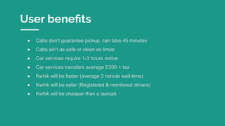 User beneﬁts
● Cabs don’t guarantee pickup, can take 45 minutes
● Cabs ain’t as safe or clean as limos
● Car services require 1-3 hours notice
● Car services transfers average E200 + tax
● Kwhik will be faster (average 3 minute wait-time)
● Kwhik will be safer (Registered & monitored drivers)
● Kwhik will be cheaper than a taxicab
 