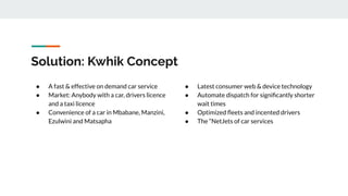Solution: Kwhik Concept
● A fast & effective on demand car service
● Market: Anybody with a car, drivers licence
and a taxi licence
● Convenience of a car in Mbabane, Manzini,
Ezulwini and Matsapha
● Latest consumer web & device technology
● Automate dispatch for signiﬁcantly shorter
wait times
● Optimized ﬂeets and incented drivers
● The “NetJets of car services
 
