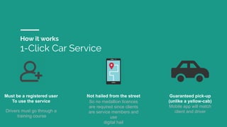 How it works
1-Click Car Service
Must be a registered user
To use the service
Drivers must go through a
training course
Not hailed from the street
So no medallion licences
are required since clients
are service members and
use
digital hail
Guaranteed pick-up
(unlike a yellow-cab)
Mobile app will match
client and driver
 