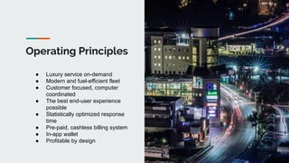 Operating Principles
● Luxury service on-demand
● Modern and fuel-efficient fleet
● Customer focused, computer
coordinated
● The best end-user experience
possible
● Statistically optimized response
time
● Pre-paid, cashless billing system
● In-app wallet
● Profitable by design
 