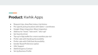 Product: Kwhik Apps
● Request trips, show ﬂeet status, trip history
● Pre-specify pickup locations with labels + coordinates
● Google-Maps integration, Waze integration
● Address for “home”, “bob-work”, “alice-apt”
● Set-favorite driver
● Top-up in-App wallet for a more seamless pay-out
● Prefer cabs with Handicap Accessibility
● Prefer cabs with Child Seat Accessibility
● Gender Based Preference option
● 24hr Support
● Add Emergency Contact
● Set Up Business Proﬁle
 