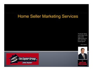 Professional Real Estate Services
   Home Seller Marketing Services


                                Thanks for taking 
                                time to learn more 
                                about what 
                                differentiates me 
                                from other Real 
                                Estate Agents

                                    ‐ John Squier
 