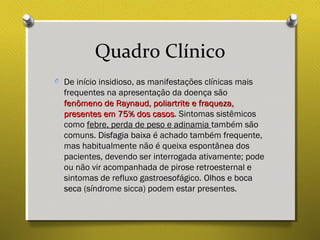 Quadro Clínico
O De início insidioso, as manifestações clínicas mais
frequentes na apresentação da doença são
fenômeno de Raynaud, poliartrite e fraqueza,fenômeno de Raynaud, poliartrite e fraqueza,
presentes em 75% dos casospresentes em 75% dos casos. Sintomas sistêmicos
como febre, perda de peso e adinamia também são
comuns. Disfagia baixaDisfagia baixa é achado também frequente,
mas habitualmente não é queixa espontânea dos
pacientes, devendo ser interrogada ativamente; pode
ou não vir acompanhada de pirose retroesternal e
sintomas de refluxo gastroesofágico. Olhos e bocaOlhos e boca
secaseca (síndrome sicca) podem estar presentes.
 