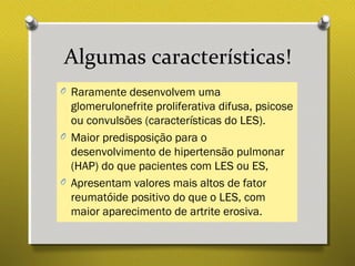Algumas características!
O Raramente desenvolvem uma
glomerulonefrite proliferativa difusa, psicose
ou convulsões (características do LES).
O Maior predisposição para o
desenvolvimento de hipertensão pulmonar
(HAP) do que pacientes com LES ou ES,
O Apresentam valores mais altos de fator
reumatóide positivo do que o LES, com
maior aparecimento de artrite erosiva.
 