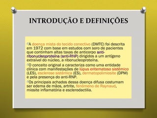 INTRODUÇÃO E DEFINIÇÕES
OA doença mista do tecido conectivo (DMTC) foi descrita
em 1972 com base em estudos com soro de pacientes
que continham altas taxas de anticorpo anti-anti-
ribonucleoproteína (anti-RNP)ribonucleoproteína (anti-RNP) dirigidos a um antígeno
extraível do núcleo, a ribonucleoproteína.
OO conceito original a caracteriza como uma entidade
clínica com manifestações de lúpus eritematoso sistêmico
(LES), esclerose sistêmica (ES), dermatopolimiosite (DPM)
e pela presença do anti-RNP.
OOs principais achados dessa doença difusa costumam
ser edema de mãos, artrite, fenômeno de Raynaud,
miosite inflamatória e esclerodactilia.
 