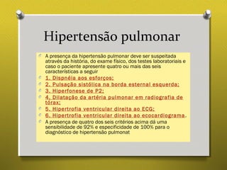 Hipertensão pulmonar
O A presença da hipertensão pulmonar deve ser suspeitada
através da história, do exame físico, dos testes laboratoriais e
caso o paciente apresente quatro ou mais das seis
características a seguir
O 1. Dispnéia aos esforços;
O 2. Pulsação sistólica na borda esternal esquerda;
O 3. Hiperfonese de P2;
O 4. Dilatação da artéria pulmonar em radiografia de
tórax;
O 5. Hipertrofia ventricular direita ao ECG;
O 6. Hipertrofia ventricular direita ao ecocardiograma.
O A presença de quatro dos seis critérios acima dá uma
sensibilidade de 92% e especificidade de 100% para o
diagnóstico de hipertensão pulmonat
 