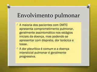 Envolvimento pulmonar
O A maioria dos pacientes com DMTC
apresenta comprometimento pulmonar,
geralmente assintomático nos estágios
iniciais da doença, mas podendo se
apresentar com dispnéia, dor torácica e
tosse.
O A dor pleurítica é comum e a doença
intersticial pulmonar é geralmente
progressiva.
 
