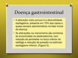 Doença gastrointestinal
O A alteração mais comum é a dismotilidade
esofageana, presente em 70% dos casos e
quase sempre assintomática na fase inicial
da doença.
O As alterações na manometria são similares
às encontradas na esclerodermia, com
redução da peristalse no terço inferior do
esôfago e redução da pressão no esfíncter
esofageano inferior. (Figura 5).
 