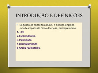 INTRODUÇÃO E DEFINIÇÕES
O Segundo os conceitos atuais, a doença engloba
manifestações de cinco doenças, principalmente:
1- LES1- LES
2-Esclerodermia2-Esclerodermia
3-Polimiosite3-Polimiosite
4-Dermatomiosite4-Dermatomiosite
5-Artrite reumatóide5-Artrite reumatóide.
 