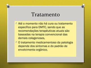 Tratamento
O Até o momento não há cura ou tratamento
específico para DMTC, sendo que as
recomendações terapêuticas atuais são
baseadas na terapia convencional das
demais colagenoses,
O O tratamento medicamentoso da patologia
depende dos sintomas e do padrão de
envolvimento orgânico.
 