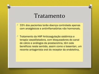 Tratamento
O 33% dos pacientes terão doença controlada apenas
com analgésicos e antiinflamatórios não hormonais.
O Tratamento da HAP Anticoagulação sistêmica e
terapia vasodilatadora, com bloqueadores do canal
de cálcio e análogos da prostaciclina, têm sido
benéficos neste sentido, assim como o bosentan, um
recente antagonista oral do receptor da endotelina,
 