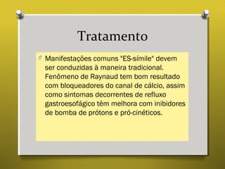 Tratamento
O Manifestações comuns "ES-símile" devem
ser conduzidas à maneira tradicional.
Fenômeno de Raynaud tem bom resultado
com bloqueadores do canal de cálcio, assim
como sintomas decorrentes de refluxo
gastroesofágico têm melhora com inibidores
de bomba de prótons e pró-cinéticos.
 