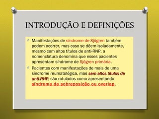 INTRODUÇÃO E DEFINIÇÕES
O Manifestações de síndrome de Sjögren também
podem ocorrer, mas caso se dêem isoladamente,
mesmo com altos títulos de anti-RNP, a
nomenclatura denomina que esses pacientes
apresentam síndrome de Sjögren primária.
O Pacientes com manifestações de mais de uma
síndrome reumatológica, mas sem altos títulos desem altos títulos de
anti-RNPanti-RNP, são rotulados como apresentando
síndrome de sobreposição ou overlap.
 