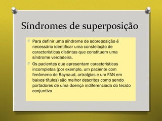 Síndromes de superposição
O Para definir uma síndrome de sobreposição é
necessário identificar uma constelação de
características distintas que constituem uma
síndrome verdadeira.
O Os pacientes que apresentam características
incompletas (por exemplo, um paciente com
fenômeno de Raynaud, artralgias e um FAN em
baixos títulos) são melhor descritos como sendo
portadores de uma doença indiferenciada do tecido
conjuntivo
 